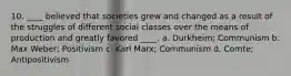 10. ____ believed that societies grew and changed as a result of the struggles of different social classes over the means of production and greatly favored ____. a. Durkheim; Communism b. Max Weber; Positivism c. Karl Marx; Communism d. Comte; Antipositivism