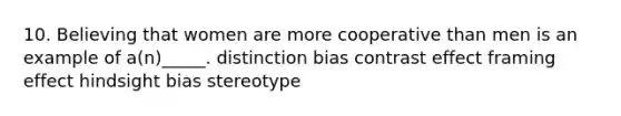 10. Believing that women are more cooperative than men is an example of a(n)_____. distinction bias contrast effect framing effect hindsight bias stereotype