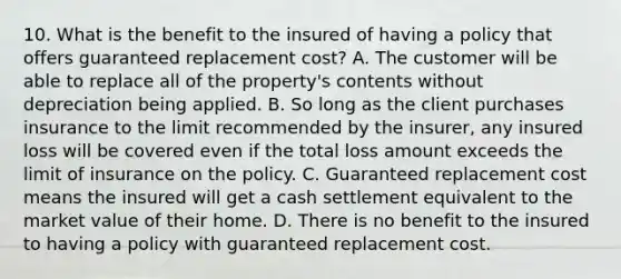 10. What is the benefit to the insured of having a policy that offers guaranteed replacement cost? A. The customer will be able to replace all of the property's contents without depreciation being applied. B. So long as the client purchases insurance to the limit recommended by the insurer, any insured loss will be covered even if the total loss amount exceeds the limit of insurance on the policy. C. Guaranteed replacement cost means the insured will get a cash settlement equivalent to the market value of their home. D. There is no benefit to the insured to having a policy with guaranteed replacement cost.