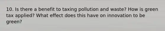 10. Is there a benefit to taxing pollution and waste? How is green tax applied? What effect does this have on innovation to be green?