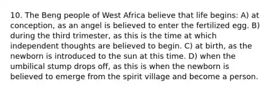 10. The Beng people of West Africa believe that life begins: A) at conception, as an angel is believed to enter the fertilized egg. B) during the third trimester, as this is the time at which independent thoughts are believed to begin. C) at birth, as the newborn is introduced to the sun at this time. D) when the umbilical stump drops off, as this is when the newborn is believed to emerge from the spirit village and become a person.