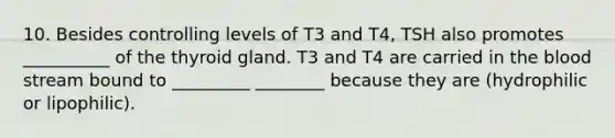 10. Besides controlling levels of T3 and T4, TSH also promotes __________ of the thyroid gland. T3 and T4 are carried in the blood stream bound to _________ ________ because they are (hydrophilic or lipophilic).