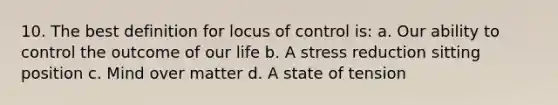 10. The best definition for locus of control is: a. Our ability to control the outcome of our life b. A stress reduction sitting position c. Mind over matter d. A state of tension