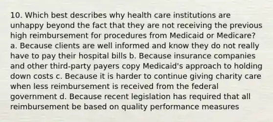 10. Which best describes why health care institutions are unhappy beyond the fact that they are not receiving the previous high reimbursement for procedures from Medicaid or Medicare? a. Because clients are well informed and know they do not really have to pay their hospital bills b. Because insurance companies and other third-party payers copy Medicaid's approach to holding down costs c. Because it is harder to continue giving charity care when less reimbursement is received from the federal government d. Because recent legislation has required that all reimbursement be based on quality performance measures