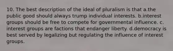 10. The best description of the ideal of pluralism is that a.the public good should always trump individual interests. b.interest groups should be free to compete for governmental influence. c. interest groups are factions that endanger liberty. d.democracy is best served by legalizing but regulating the influence of interest groups.