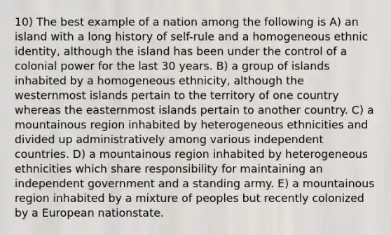 10) The best example of a nation among the following is A) an island with a long history of self-rule and a homogeneous ethnic identity, although the island has been under the control of a colonial power for the last 30 years. B) a group of islands inhabited by a homogeneous ethnicity, although the westernmost islands pertain to the territory of one country whereas the easternmost islands pertain to another country. C) a mountainous region inhabited by heterogeneous ethnicities and divided up administratively among various independent countries. D) a mountainous region inhabited by heterogeneous ethnicities which share responsibility for maintaining an independent government and a standing army. E) a mountainous region inhabited by a mixture of peoples but recently colonized by a European nationstate.