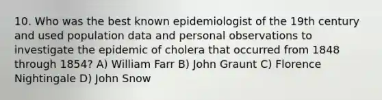 10. Who was the best known epidemiologist of the 19th century and used population data and personal observations to investigate the epidemic of cholera that occurred from 1848 through 1854? A) William Farr B) John Graunt C) Florence Nightingale D) John Snow