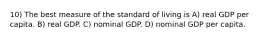 10) The best measure of the standard of living is A) real GDP per capita. B) real GDP. C) nominal GDP. D) nominal GDP per capita.