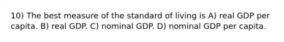 10) The best measure of the standard of living is A) real GDP per capita. B) real GDP. C) nominal GDP. D) nominal GDP per capita.