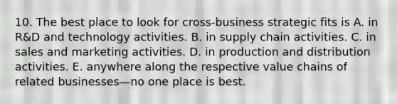 10. The best place to look for cross-business strategic fits is A. in R&D and technology activities. B. in supply chain activities. C. in sales and marketing activities. D. in production and distribution activities. E. anywhere along the respective value chains of related businesses—no one place is best.