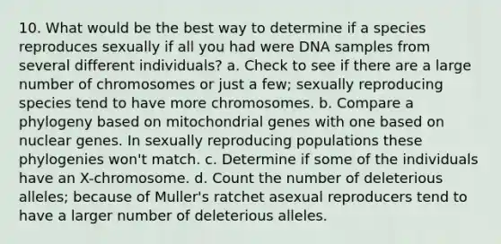 10. What would be the best way to determine if a species reproduces sexually if all you had were DNA samples from several different individuals? a. Check to see if there are a large number of chromosomes or just a few; sexually reproducing species tend to have more chromosomes. b. Compare a phylogeny based on mitochondrial genes with one based on nuclear genes. In sexually reproducing populations these phylogenies won't match. c. Determine if some of the individuals have an X-chromosome. d. Count the number of deleterious alleles; because of Muller's ratchet asexual reproducers tend to have a larger number of deleterious alleles.