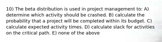 10) The beta distribution is used in project management to: A) determine which activity should be crashed. B) calculate the probability that a project will be completed within its budget. C) calculate expected activity times. D) calculate slack for activities on the critical path. E) none of the above