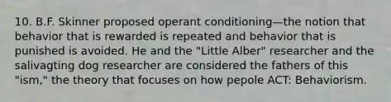 10. B.F. Skinner proposed operant conditioning—the notion that behavior that is rewarded is repeated and behavior that is punished is avoided. He and the "Little Alber" researcher and the salivagting dog researcher are considered the fathers of this "ism," the theory that focuses on how pepole ACT: Behaviorism.