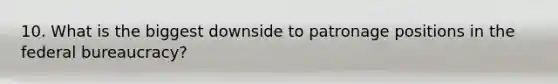 10. What is the biggest downside to patronage positions in the federal bureaucracy?