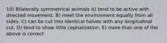 10) Bilaterally symmetrical animals A) tend to be active with directed movement. B) meet the environment equally from all sides. C) can be cut into identical halves with any longitudinal cut. D) tend to show little cephalization. E) more than one of the above is correct