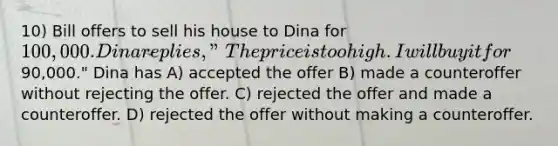 10) Bill offers to sell his house to Dina for 100,000. Dina replies, "The price is too high. I will buy it for90,000." Dina has A) accepted the offer B) made a counteroffer without rejecting the offer. C) rejected the offer and made a counteroffer. D) rejected the offer without making a counteroffer.