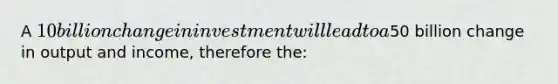 A 10 billion change in investment will lead to a50 billion change in output and income, therefore the: