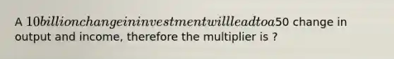 A 10 billion change in investment will lead to a50 change in output and income, therefore the multiplier is ?