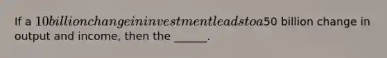 If a 10 billion change in investment leads to a50 billion change in output and income, then the ______.