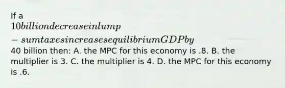 If a 10 billion decrease in lump-sum taxes increases equilibrium GDP by40 billion then: A. the MPC for this economy is .8. B. the multiplier is 3. C. the multiplier is 4. D. the MPC for this economy is .6.