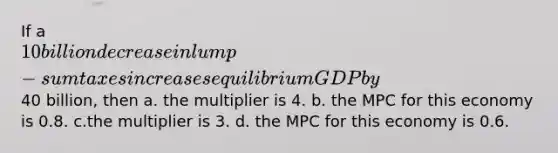 If a 10 billion decrease in lump-sum taxes increases equilibrium GDP by40 billion, then a. the multiplier is 4. b. the MPC for this economy is 0.8. c.the multiplier is 3. d. the MPC for this economy is 0.6.