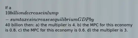 If a 10 billion decrease in lump-sum taxes increases equilibrium GDP by40 billion then: a) the multiplier is 4. b) the MPC for this economy is 0.8. c) the MPC for this economy is 0.6. d) the multiplier is 3.