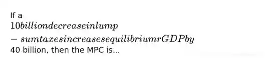 If a 10 billion decrease in lump-sum taxes increases equilibrium rGDP by40 billion, then the MPC is...