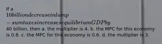 If a 10 billion decrease in lump-sum taxes increases equilibrium GDP by40 billion, then a. the multiplier is 4. b. the MPC for this economy is 0.8. c. the MPC for this economy is 0.6. d. the multiplier is 3.