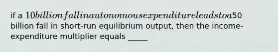 if a 10 billion fall in autonomous expenditure leads to a50 billion fall in short-run equilibrium output, then the income-expenditure multiplier equals _____