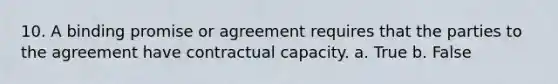 10. A binding promise or agreement requires that the parties to the agreement have contractual capacity. a. True b. False