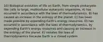 10) Biological evolution of life on Earth, from simple prokaryote-like cells to large, multicellular eukaryotic organisms, A) has occurred in accordance with the laws of thermodynamics. B) has caused an increase in the entropy of the planet. C) has been made possible by expending Earth's energy resources. D) has occurred in accordance with the laws of thermodynamics, by expending Earth's energy resources and causing an increase in the entropy of the planet. E) violates the laws of thermodynamics because Earth is a closed system.