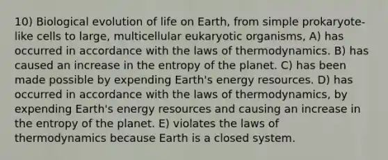 10) Biological evolution of life on Earth, from simple prokaryote-like cells to large, multicellular eukaryotic organisms, A) has occurred in accordance with the laws of thermodynamics. B) has caused an increase in the entropy of the planet. C) has been made possible by expending Earth's energy resources. D) has occurred in accordance with the laws of thermodynamics, by expending Earth's energy resources and causing an increase in the entropy of the planet. E) violates the laws of thermodynamics because Earth is a closed system.