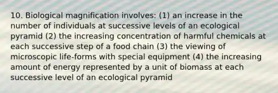 10. Biological magnification involves: (1) an increase in the number of individuals at successive levels of an ecological pyramid (2) the increasing concentration of harmful chemicals at each successive step of a food chain (3) the viewing of microscopic life-forms with special equipment (4) the increasing amount of energy represented by a unit of biomass at each successive level of an ecological pyramid