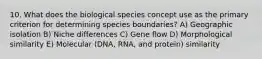 10. What does the biological species concept use as the primary criterion for determining species boundaries? A) Geographic isolation B) Niche differences C) Gene flow D) Morphological similarity E) Molecular (DNA, RNA, and protein) similarity