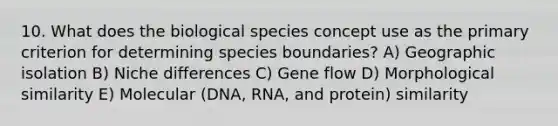 10. What does the biological species concept use as the primary criterion for determining species boundaries? A) Geographic isolation B) Niche differences C) Gene flow D) Morphological similarity E) Molecular (DNA, RNA, and protein) similarity