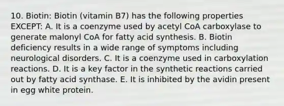 10. Biotin: Biotin (vitamin B7) has the following properties EXCEPT: A. It is a coenzyme used by acetyl CoA carboxylase to generate malonyl CoA for fatty acid synthesis. B. Biotin deficiency results in a wide range of symptoms including neurological disorders. C. It is a coenzyme used in carboxylation reactions. D. It is a key factor in the synthetic reactions carried out by fatty acid synthase. E. It is inhibited by the avidin present in egg white protein.