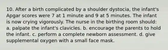 10. After a birth complicated by a shoulder dystocia, the infant's Apgar scores were 7 at 1 minute and 9 at 5 minutes. The infant is now crying vigorously. The nurse in the birthing room should: a. palpate the infant's clavicles. b. encourage the parents to hold the infant. c. perform a complete newborn assessment. d. give supplemental oxygen with a small face mask.