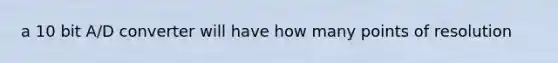 a 10 bit A/D converter will have how many points of resolution