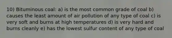 10) Bituminous coal: a) is the most common grade of coal b) causes the least amount of air pollution of any type of coal c) is very soft and burns at high temperatures d) is very hard and burns cleanly e) has the lowest sulfur content of any type of coal