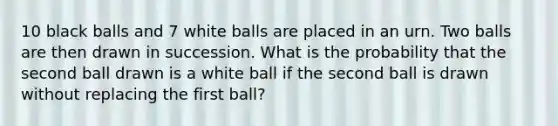 10 black balls and 7 white balls are placed in an urn. Two balls are then drawn in succession. What is the probability that the second ball drawn is a white ball if the second ball is drawn without replacing the first ball?