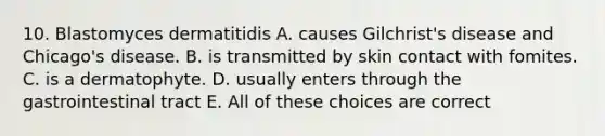 10. Blastomyces dermatitidis A. causes Gilchrist's disease and Chicago's disease. B. is transmitted by skin contact with fomites. C. is a dermatophyte. D. usually enters through the gastrointestinal tract E. All of these choices are correct