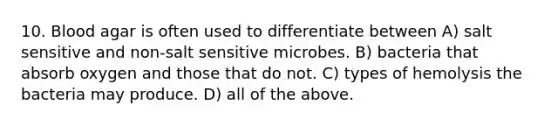 10. Blood agar is often used to differentiate between A) salt sensitive and non-salt sensitive microbes. B) bacteria that absorb oxygen and those that do not. C) types of hemolysis the bacteria may produce. D) all of the above.