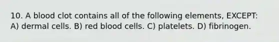 10. A blood clot contains all of the following elements, EXCEPT: A) dermal cells. B) red blood cells. C) platelets. D) fibrinogen.