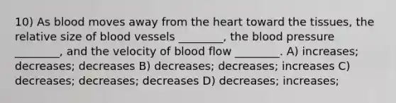 10) As blood moves away from the heart toward the tissues, the relative size of blood vessels ________, the blood pressure ________, and the velocity of blood flow ________. A) increases; decreases; decreases B) decreases; decreases; increases C) decreases; decreases; decreases D) decreases; increases;