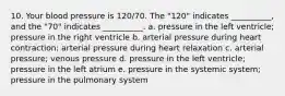 10. Your blood pressure is 120/70. The "120" indicates __________, and the "70" indicates __________. a. pressure in the left ventricle; pressure in the right ventricle b. arterial pressure during heart contraction; arterial pressure during heart relaxation c. arterial pressure; venous pressure d. pressure in the left ventricle; pressure in the left atrium e. pressure in the systemic system; pressure in the pulmonary system