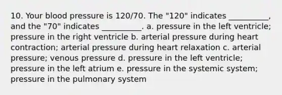 10. Your blood pressure is 120/70. The "120" indicates __________, and the "70" indicates __________. a. pressure in the left ventricle; pressure in the right ventricle b. arterial pressure during heart contraction; arterial pressure during heart relaxation c. arterial pressure; venous pressure d. pressure in the left ventricle; pressure in the left atrium e. pressure in the systemic system; pressure in the pulmonary system