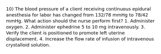 10) The blood pressure of a client receiving continuous epidural anesthesia for labor has changed from 132/78 mmHg to 78/42 mmHg. What action should the nurse perform first? 1. Administer oxygen. 2. Administer ephedrine 5 to 10 mg intravenously. 3. Verify the client is positioned to promote left uterine displacement. 4. Increase the flow rate of infusion of intravenous crystalloid solution.