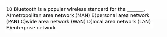 10 Bluetooth is a popular wireless standard for the _______. A)metropolitan area network (MAN) B)personal area network (PAN) C)wide area network (WAN) D)local area network (LAN) E)enterprise network