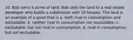 10. Bob owns 5 acres of land. Bob sells the land to a real estate developer who builds a subdivision with 10 houses. The land is an example of a good that is a. both rival in consumption and excludable. b. neither rival in consumption nor excludable. c. excludable, but not rival in consumption. d. rival in consumption, but not excludable.