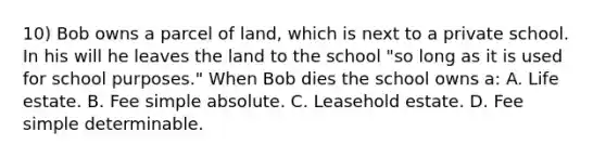 10) Bob owns a parcel of land, which is next to a private school. In his will he leaves the land to the school "so long as it is used for school purposes." When Bob dies the school owns a: A. Life estate. B. Fee simple absolute. C. Leasehold estate. D. Fee simple determinable.